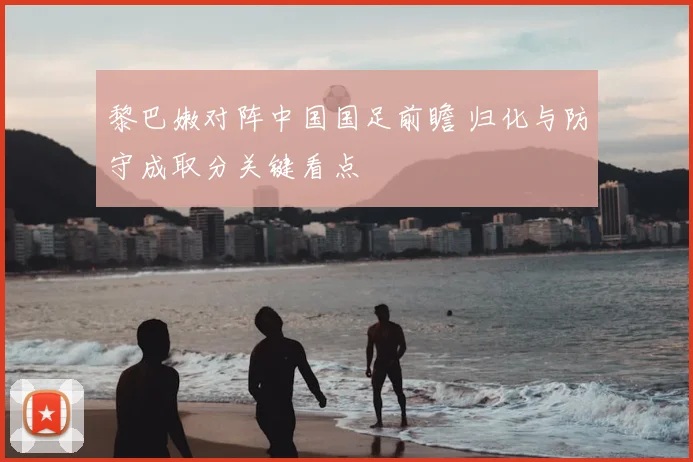 黎巴嫩对阵中国国足前瞻 归化与防守成取分关键看点